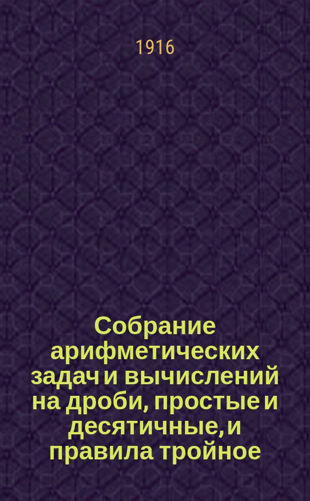 Собрание арифметических задач и вычислений на дроби, простые и десятичные, и правила тройное, пропорционального деления, процентов и другие