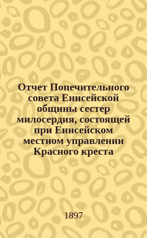 Отчет Попечительного совета Енисейской общины сестер милосердия, состоящей при Енисейском местном управлении Красного креста : (От возникновения Общины по 1 янв. 1897 г.)