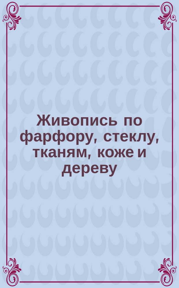 Живопись по фарфору, стеклу, тканям, коже и дереву : Руководство для любителей : Сост. по лучшим иностр. источникам