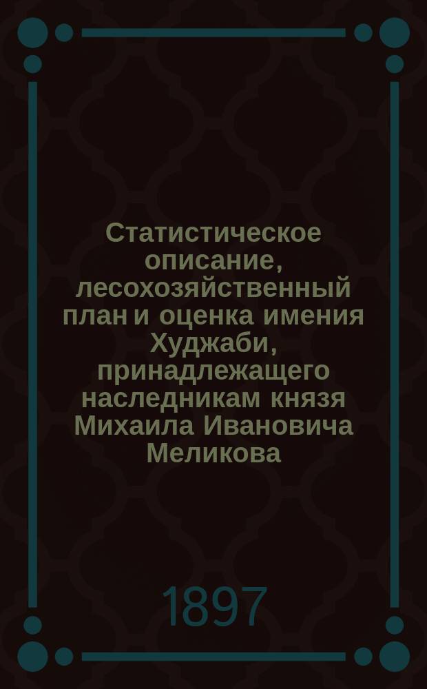Статистическое описание, лесохозяйственный план и оценка имения Худжаби, принадлежащего наследникам князя Михаила Ивановича Меликова. Губерния Тифлисская, уезд Борчалинский