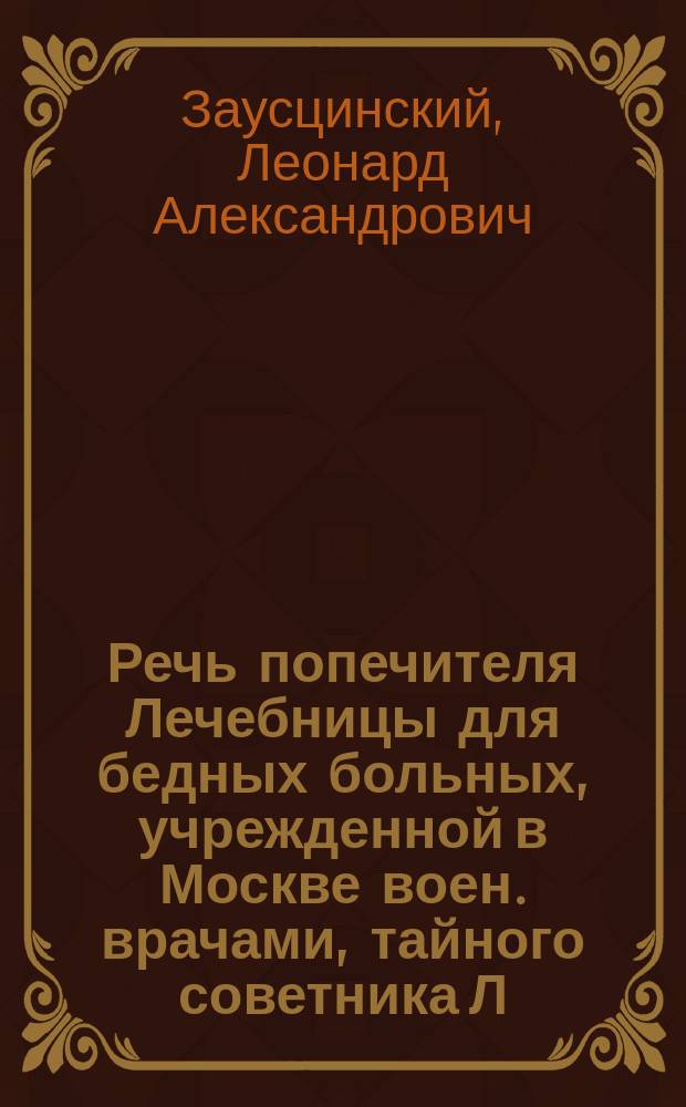Речь попечителя Лечебницы [для бедных больных, учрежденной в Москве воен. врачами], тайного советника Л.А. Заусцинского, произнесенная в день празднования 16-ой годовщины ее основания