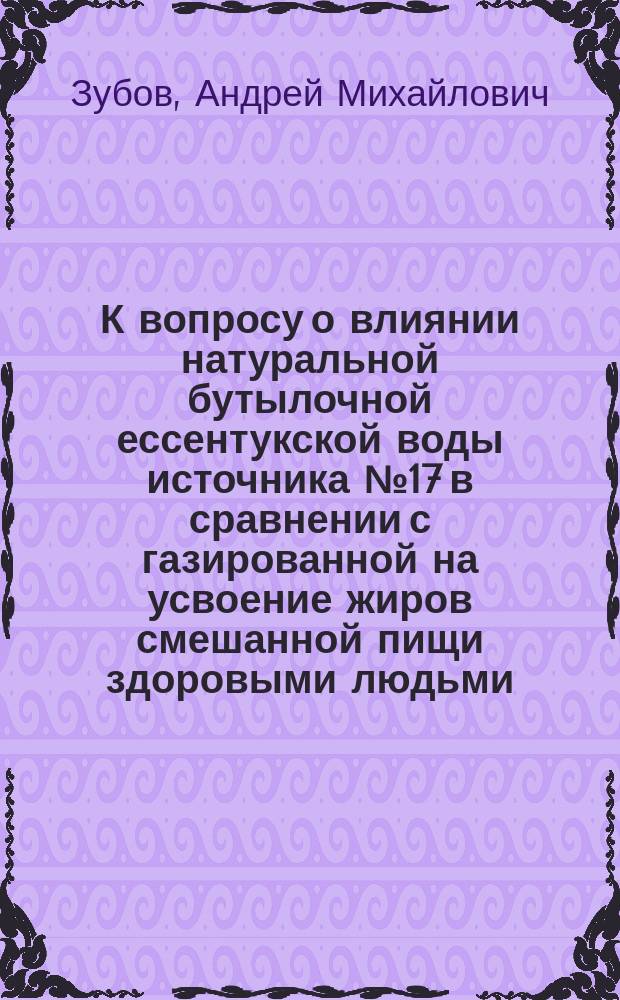 К вопросу о влиянии натуральной бутылочной ессентукской воды источника № 17 в сравнении с газированной на усвоение жиров смешанной пищи здоровыми людьми : Дис. на степ. д-ра мед. А.М. Зубова