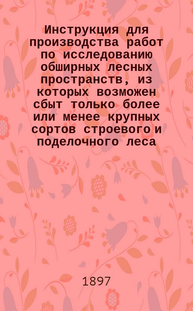Инструкция для производства работ по исследованию обширных лесных пространств, из которых возможен сбыт только более или менее крупных сортов строевого и поделочного леса : Утв. Министром земледелия и гос. имущества 26 февр. 1897 г