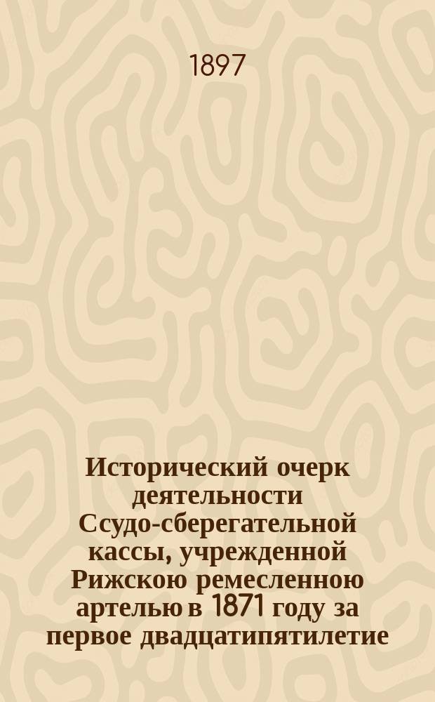 Исторический очерк деятельности Ссудо-сберегательной кассы, учрежденной Рижскою ремесленною артелью в 1871 году за первое двадцатипятилетие. (1872-1897) : Сост. по материалам, собр. В.Н. Немчиновым