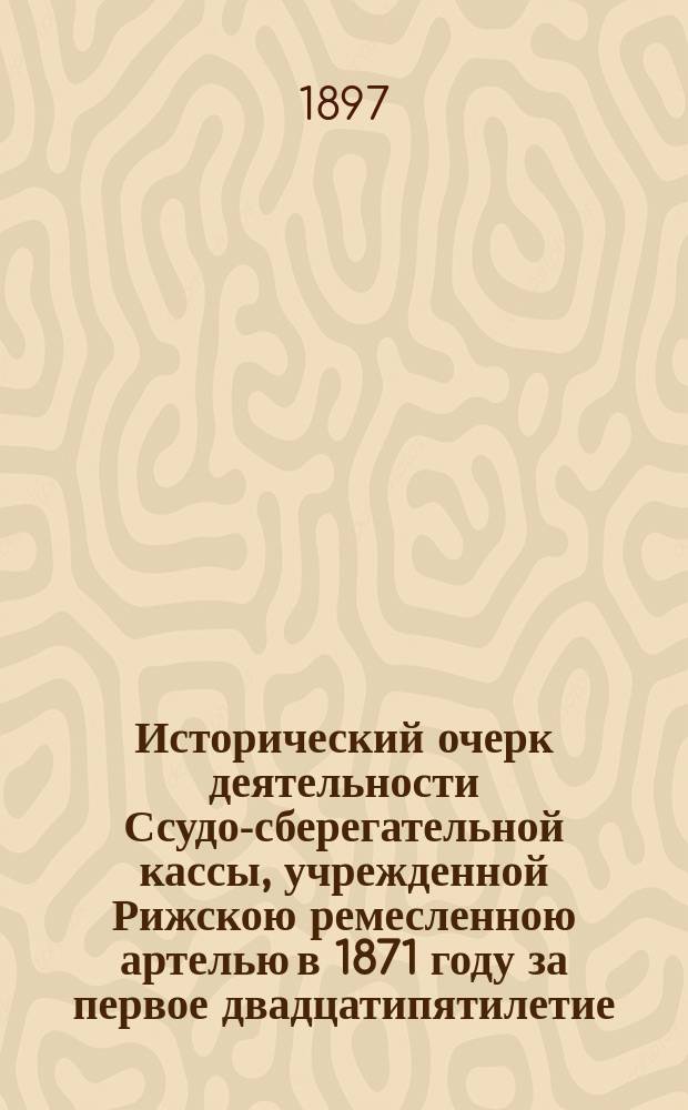 Исторический очерк деятельности Ссудо-сберегательной кассы, учрежденной Рижскою ремесленною артелью в 1871 году за первое двадцатипятилетие. (1872-1897) : Сост. по материалам, собр. В.Н. Немчиновым