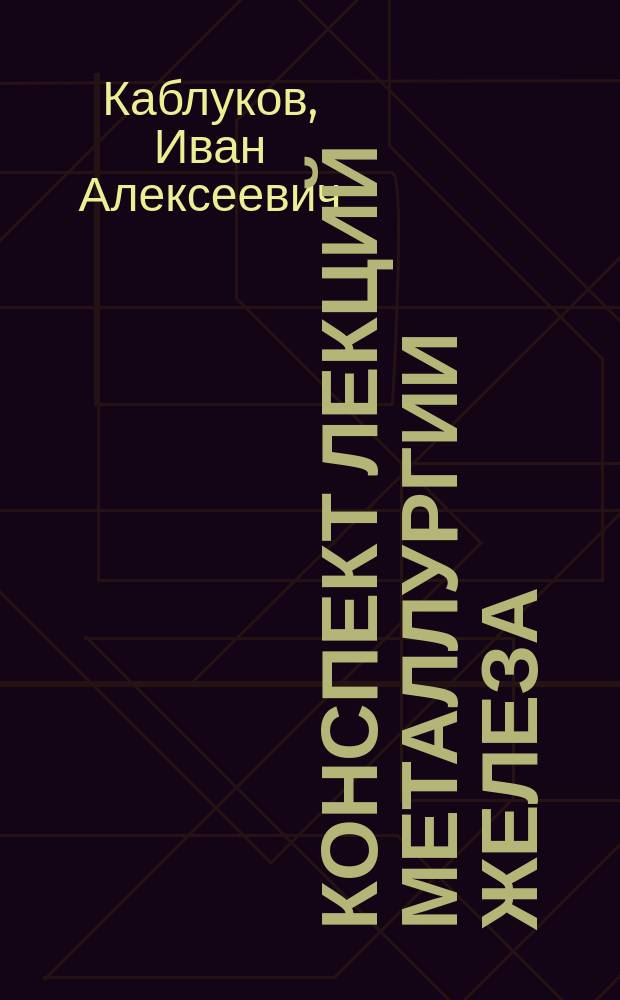 Конспект лекций металлургии железа : Чит. в Имп. Моск. инж. уч-ще Ведомства пут. сообщ. Ив.Ал. Каблуковым в 1897/8 акад. г