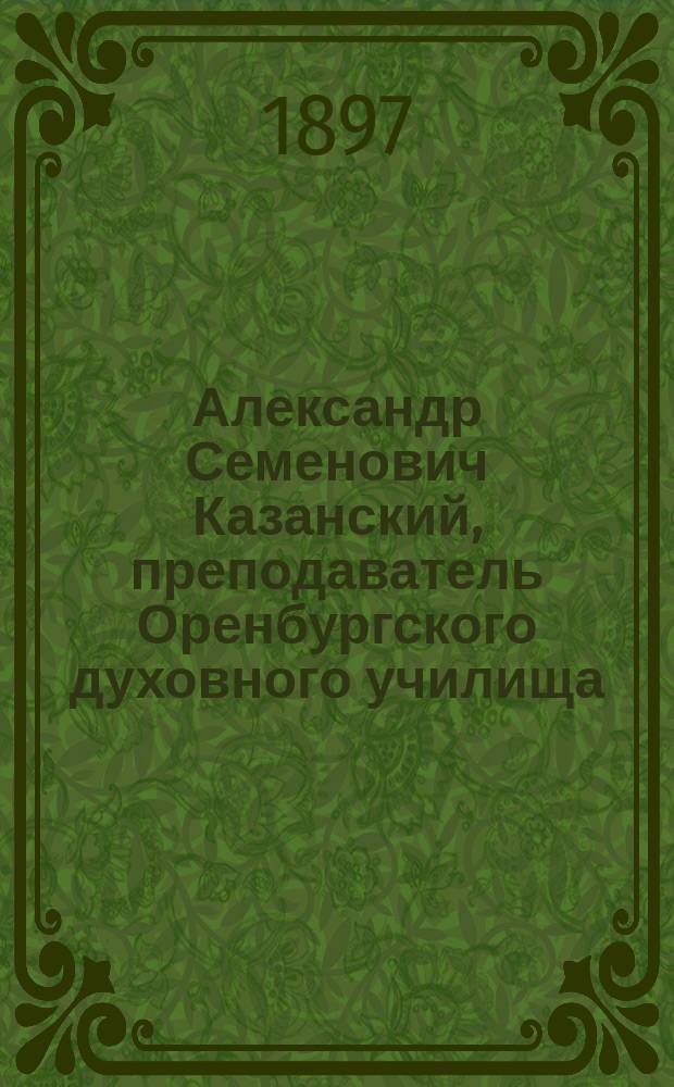 Александр Семенович Казанский, преподаватель Оренбургского духовного училища : Некролог и речи при погребении