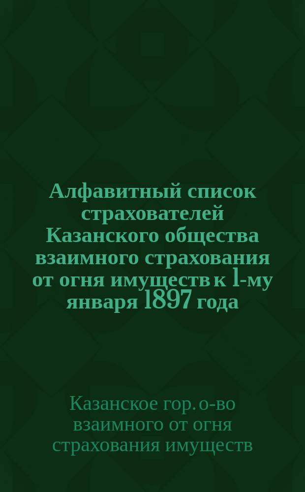 Алфавитный список страхователей Казанского общества взаимного страхования от огня имуществ к 1-му января 1897 года