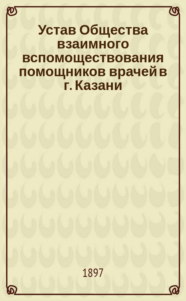 Устав Общества взаимного вспомоществования помощников врачей в г. Казани : Утв. 7 окт. 1897 г.