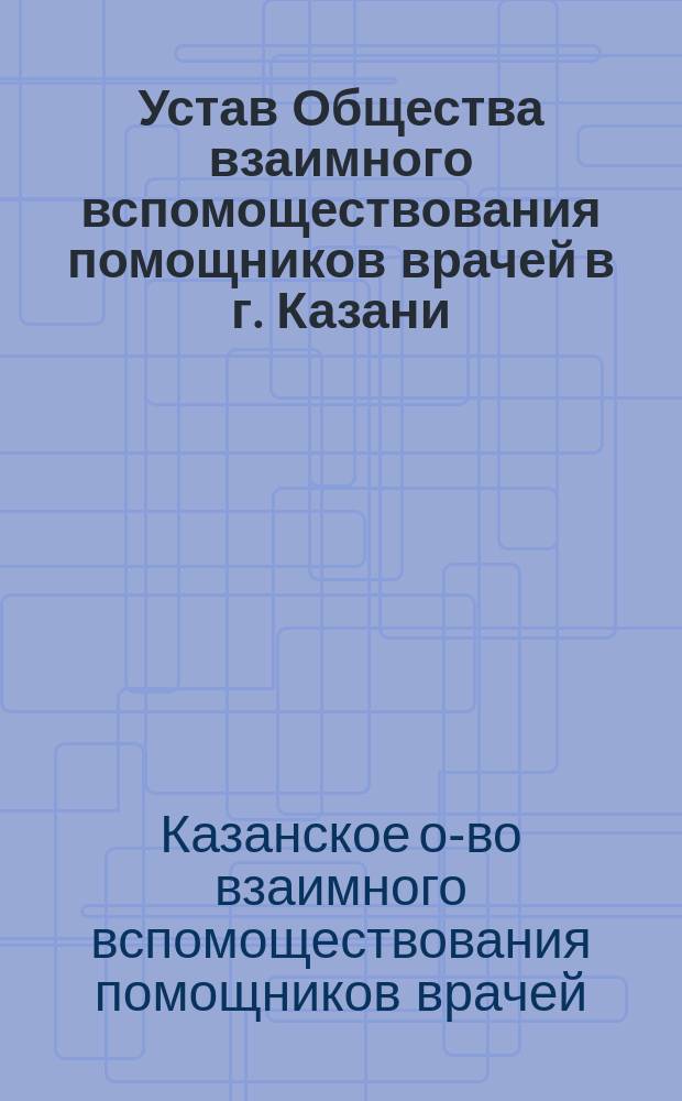 Устав Общества взаимного вспомоществования помощников врачей в г. Казани : Утв. 7 окт. 1897 г.