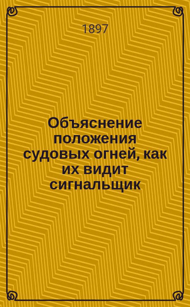 Объяснение положения судовых огней, как их видит сигнальщик; Правила для предупреждения столкновения судов в море; Приказ е. и. в. ген.-адм. 1 марта 1897 г. № 35 / Сост. и изд. вице-адм. Н.И. Казнаковым