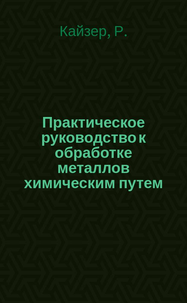Практическое руководство к обработке металлов химическим путем : Общедоступ. излож. д-ра Р. Кайзер