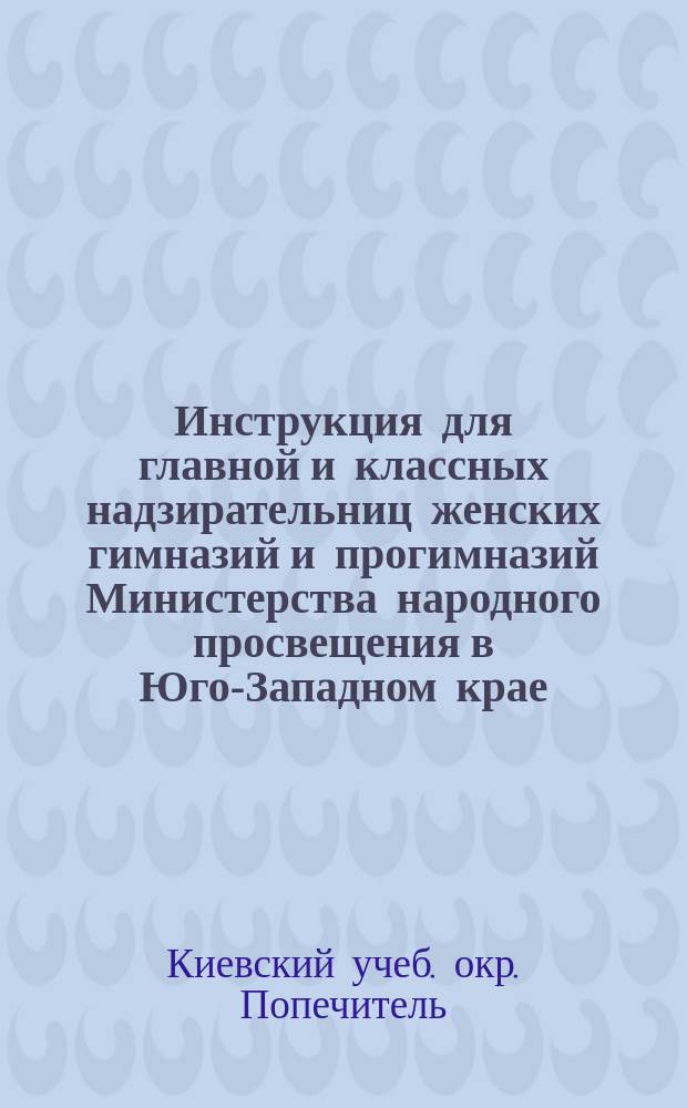 Инструкция для главной и классных надзирательниц женских гимназий и прогимназий Министерства народного просвещения в Юго-Западном крае