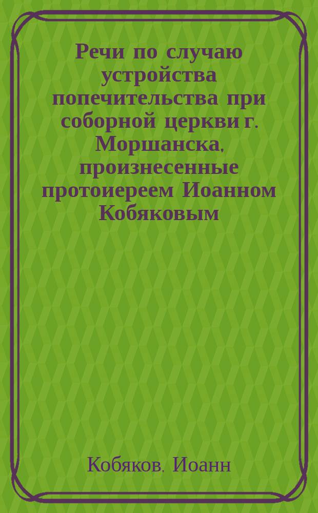 Речи по случаю устройства попечительства при соборной церкви г. Моршанска, произнесенные протоиереем Иоанном Кобяковым