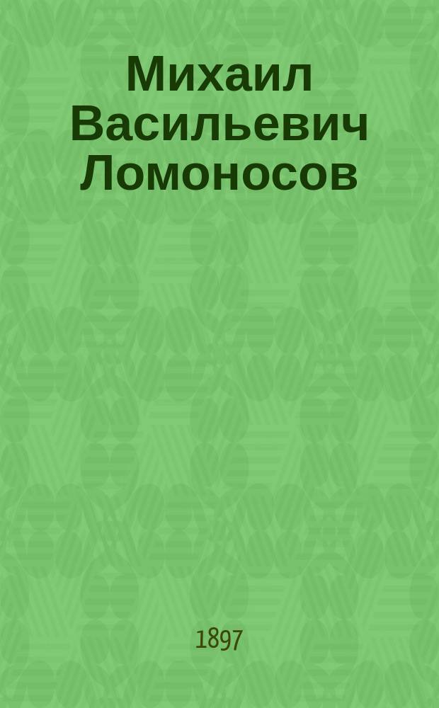 Михаил Васильевич Ломоносов : Очерк его жизни и деятельности