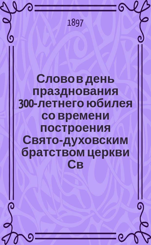 Слово в день празднования 300-летнего юбилея со времени построения Свято-духовским братством церкви Св. духа в г. Вильне : 5-го окт. 1897 г. : Крат. очерк истории Св. духов. братства и храма