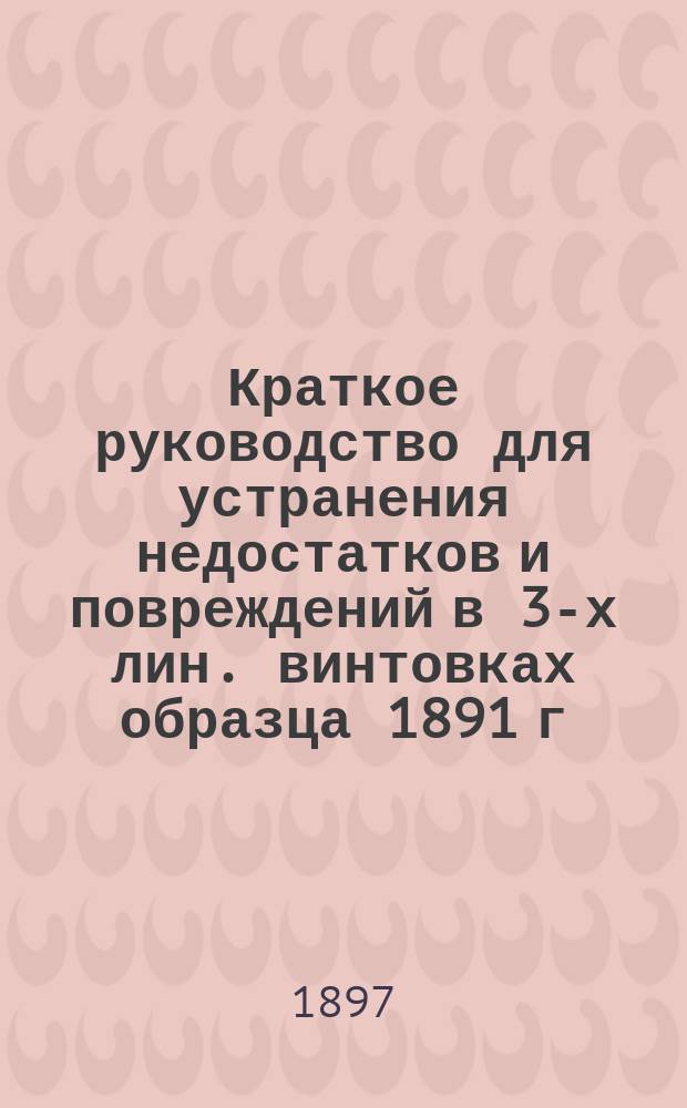 Краткое руководство для устранения недостатков и повреждений в 3-х лин. винтовках образца 1891 г. и средствами войсковых оружейных мастерских