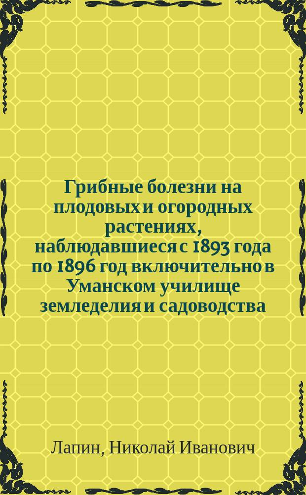 Грибные болезни на плодовых и огородных растениях, наблюдавшиеся с 1893 года по 1896 год включительно в Уманском училище земледелия и садоводства