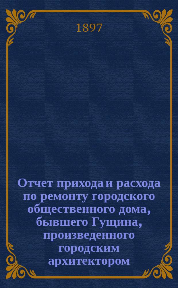 Отчет прихода и расхода по ремонту городского общественного дома, бывшего Гущина, произведенного городским архитектором, гражданским инженером В.М. Лемке по постановлению городской управы от 25 июня 1894 года, с приложением выписки на проданные старые материалы разным лицам и отпущенные в счет городской управы