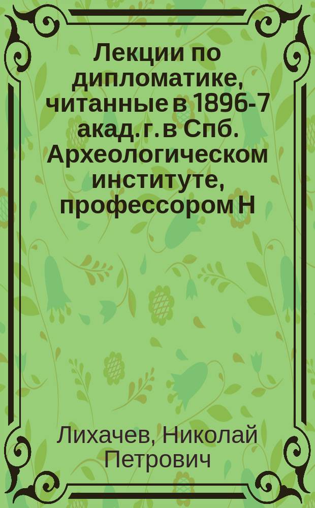 Лекции по дипломатике, читанные в 1896-7 акад. г. в Спб. Археологическом институте, профессором Н.П. Лихачевым