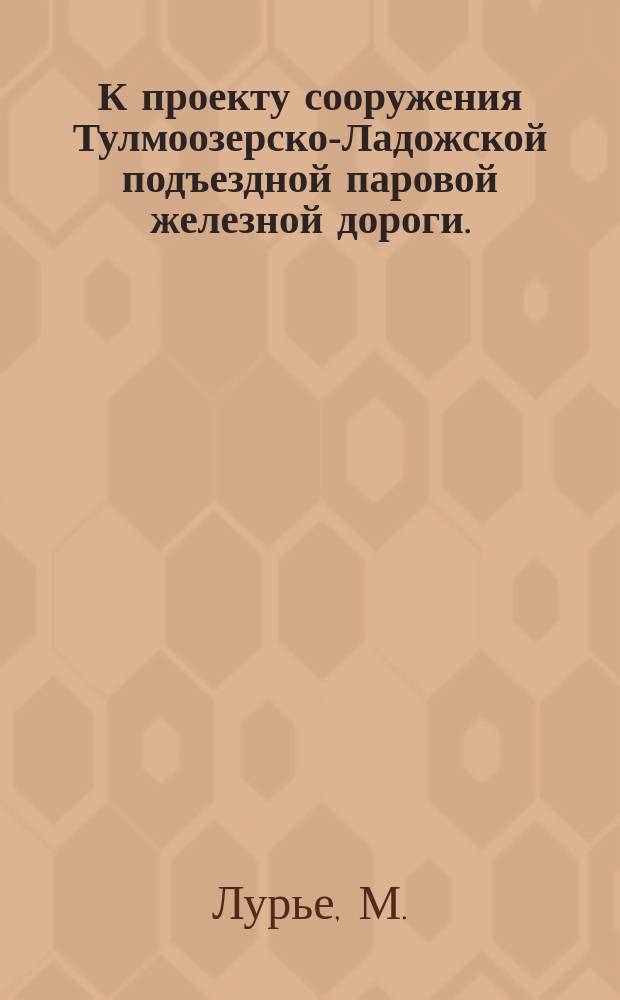 К проекту сооружения Тулмоозерско-Ладожской подъездной паровой железной дороги... акционерным обществом "Сталь"
