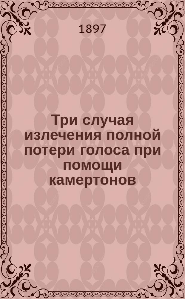 Три случая излечения полной потери голоса при помощи камертонов : Сообщ. в Физ.-мед. о-ве в Москве 24 марта 1897 г.