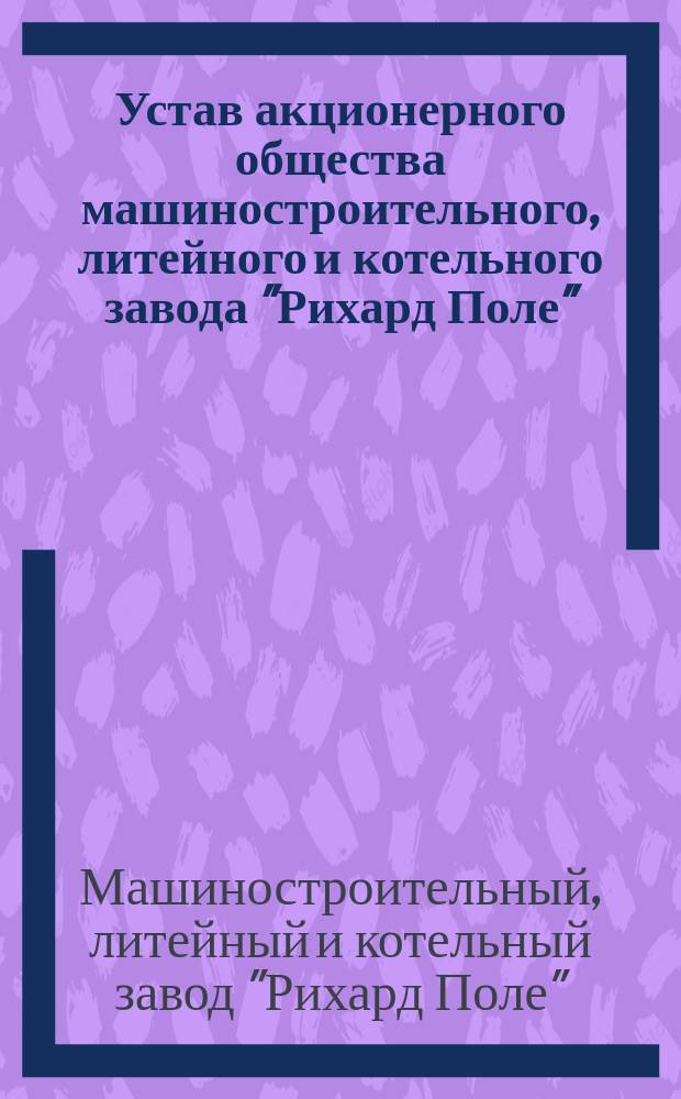 Устав акционерного общества машиностроительного, литейного и котельного завода "Рихард Поле" : Утв. 9 мая 1897 г.