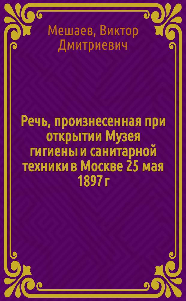Речь, произнесенная при открытии Музея гигиены и санитарной техники в Москве 25 мая 1897 г. дир. Музея В.Д. Мешаевым