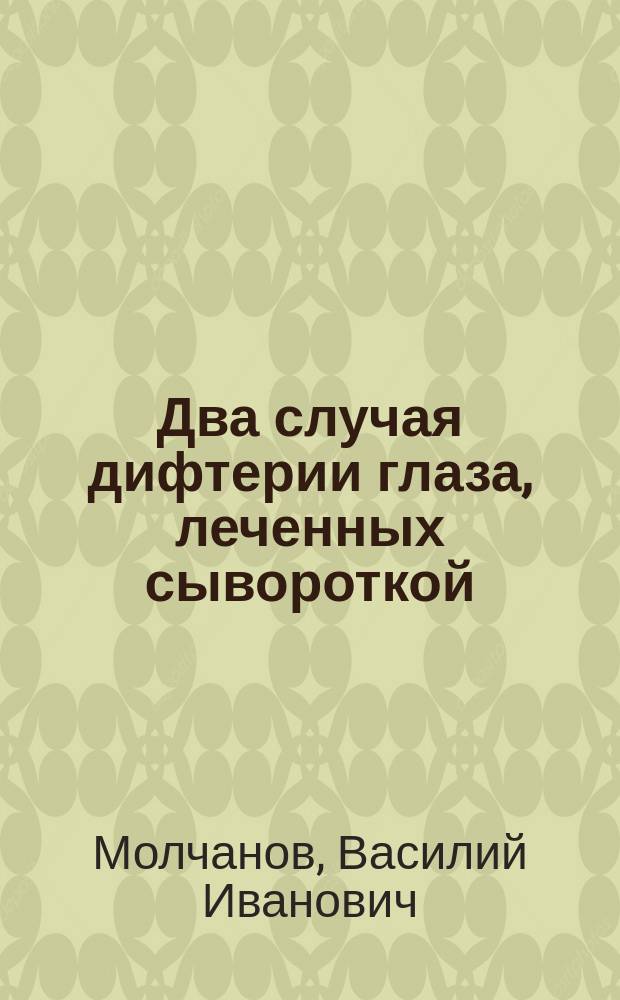 Два случая дифтерии глаза, леченных сывороткой : Чит. в заседании О-ва дет. врачей в Москве 17 янв. 1897 г