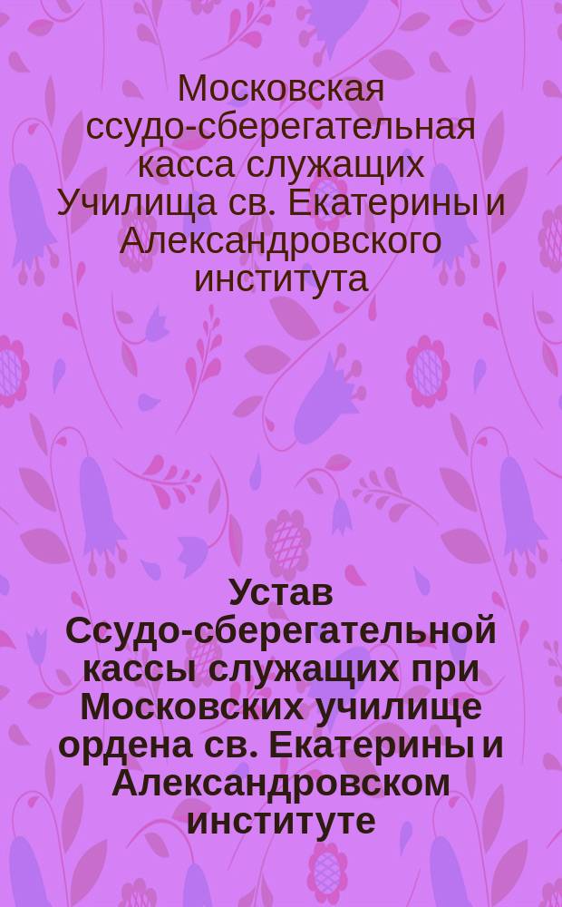 Устав Ссудо-сберегательной кассы служащих при Московских училище ордена св. Екатерины и Александровском институте : Утв. 31 марта 1901 г.