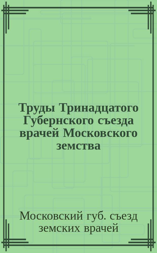 Труды Тринадцатого Губернского съезда врачей Московского земства : (Журн. заседаний, докл. и реф.) : Авг.-сент. 1895 г