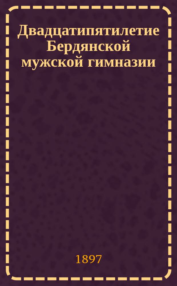 Двадцатипятилетие Бердянской мужской гимназии (1872-1897) : Крат. ист. записка