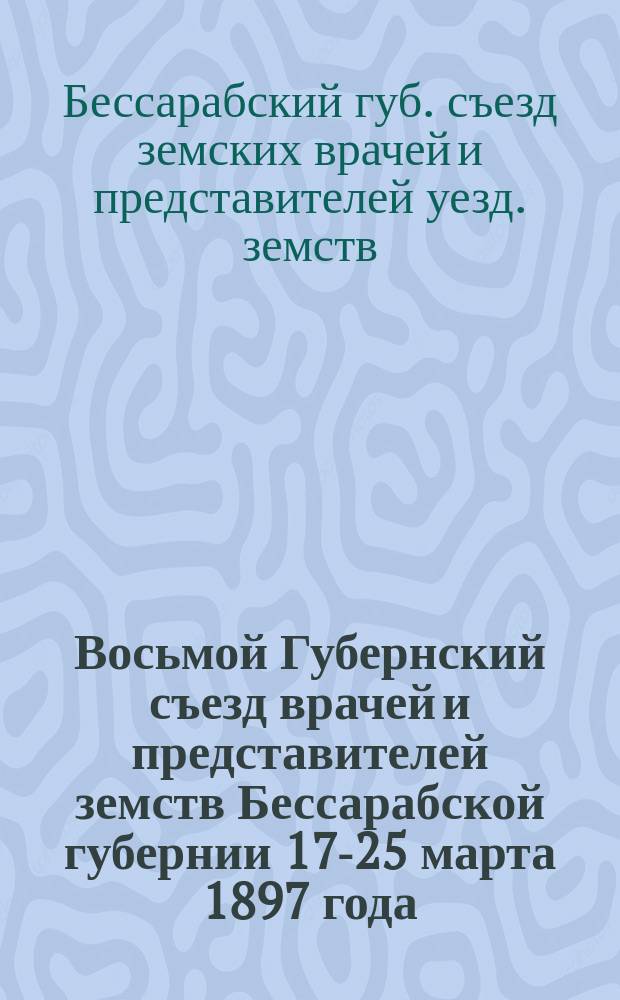 Восьмой Губернский съезд врачей и представителей земств Бессарабской губернии 17-25 марта 1897 года : Отчеты, доклады и протоколы