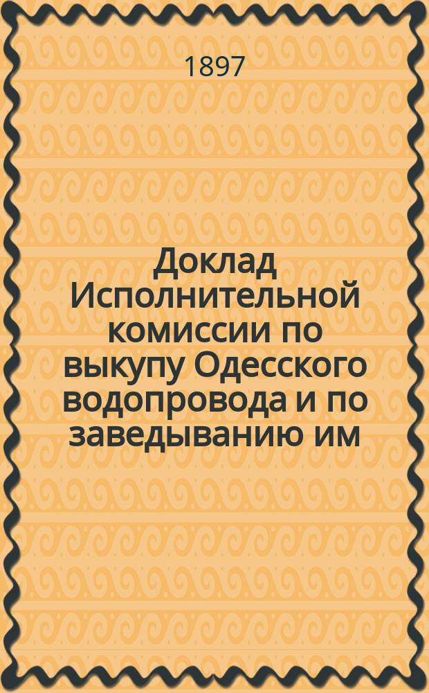 Доклад Исполнительной комиссии по выкупу Одесского водопровода и по заведыванию им, на имя г. одесского городского головы, с проектом правил о пользовании водой из городского водопровода