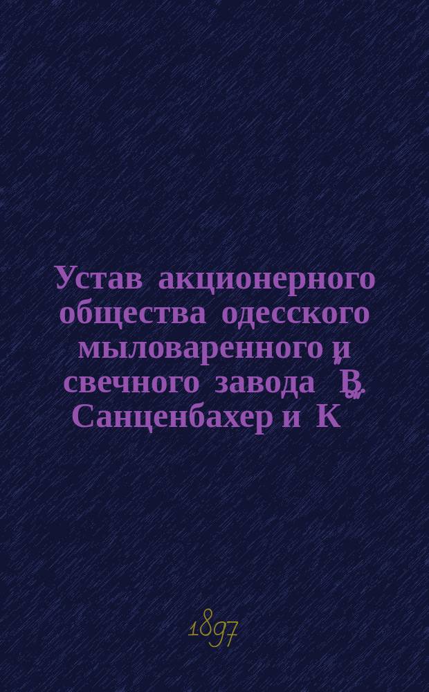 Устав акционерного общества одесского мыловаренного и свечного завода "В. Санценбахер и К°" : Утв. 28 июня 1896 г.