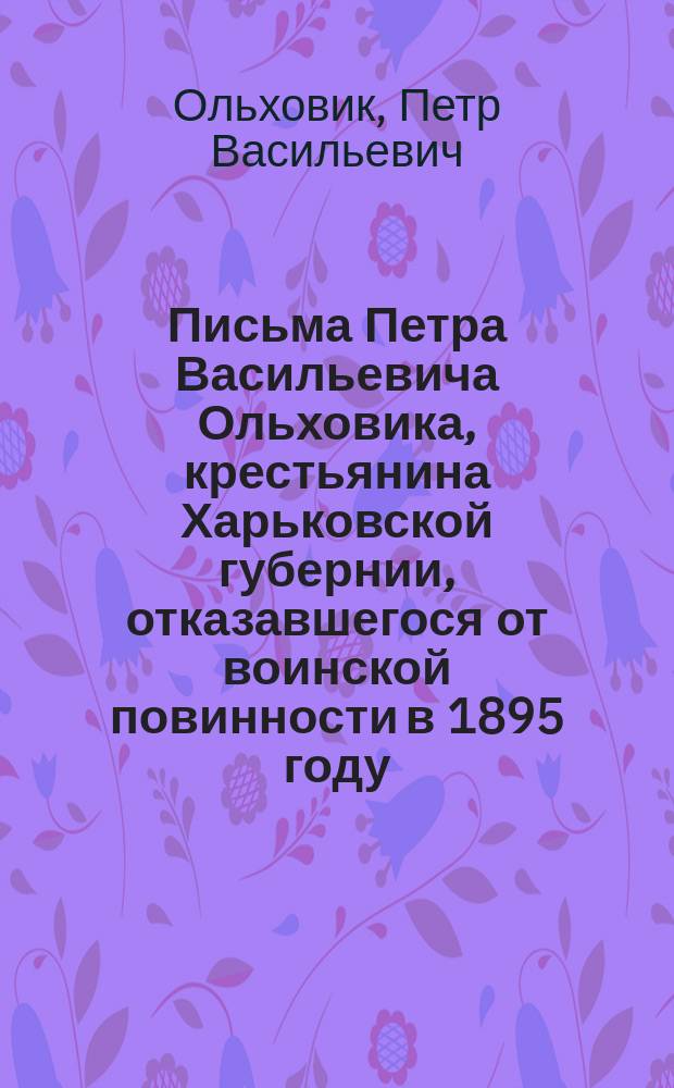 Письма Петра Васильевича Ольховика, крестьянина Харьковской губернии, отказавшегося от воинской повинности в 1895 году, письмо Л.Н. Толстого [к начальнику Иркутского дисциплинарного батальона 22 окт. 1896 г.] и другие сведения, относящиеся к этому делу