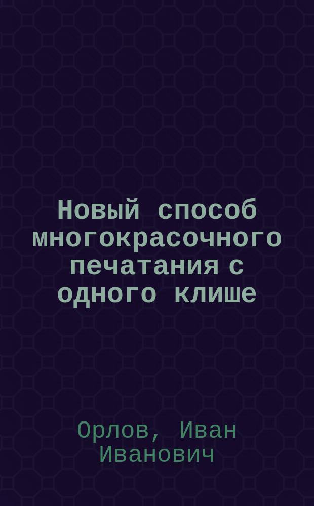 Новый способ многокрасочного печатания с одного клише : Докл. И.И. Орлова в общ. собр. членов Рус. техн. о-ва 14 дек. 1896 г
