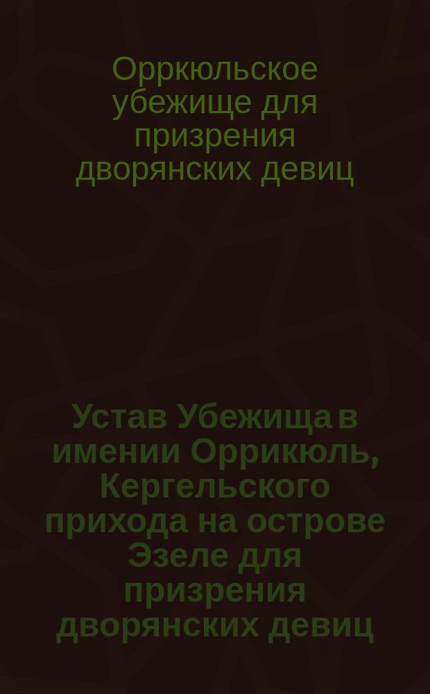 Устав Убежища в имении Оррикюль, Кергельского прихода на острове Эзеле для призрения дворянских девиц, записанных в матрикулы Лифляндской, Эстляндской и Курляндской губернии и острова Эзеля : Утв. 24 июня 1911 г.