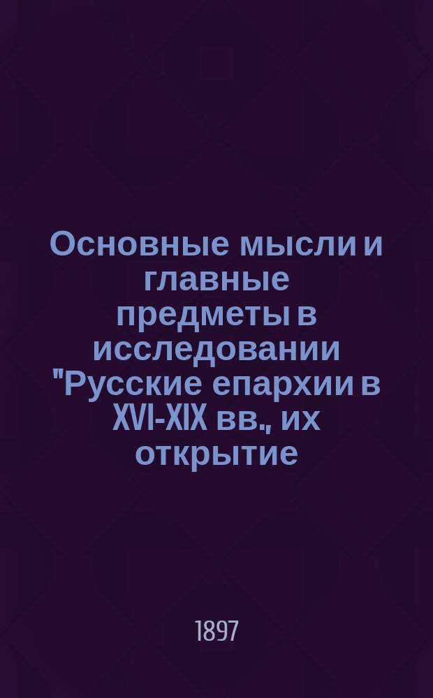 Основные мысли и главные предметы в исследовании "Русские епархии в XVI-XIX вв., их открытие, состав и пределы". Опыт церковно-исторического, статистического и географического исследования И. Покровского. Т. 1. XVI-XVII вв. Казань, 1897 г. : Рец.