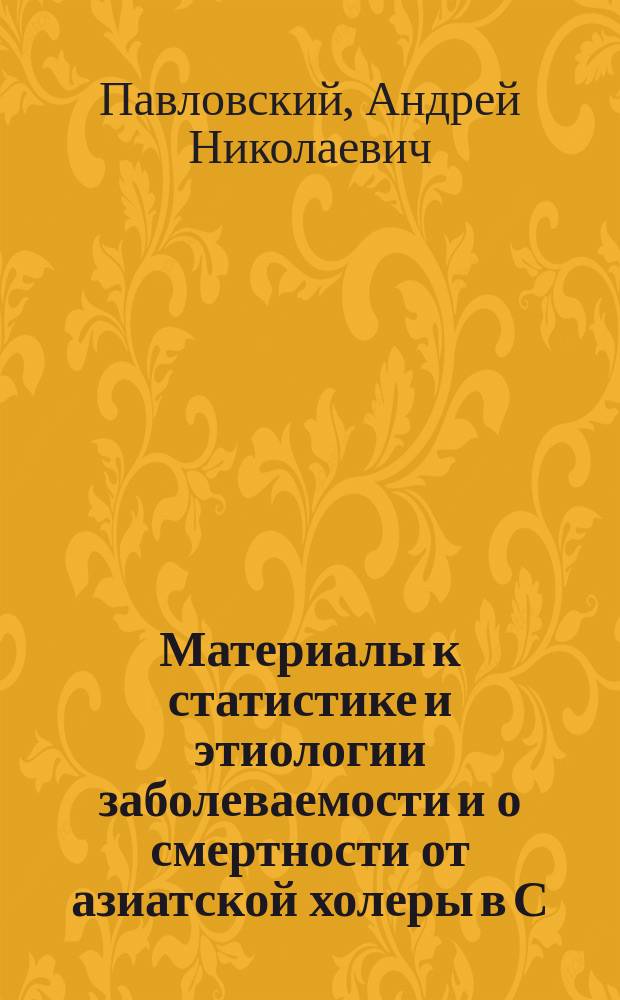 Материалы к статистике и этиологии заболеваемости и о смертности от азиатской холеры в С.-Петербурге в 1892-1896 гг. : Дис. на степ. д-ра мед. лекаря Алексея Николаевича Павловского