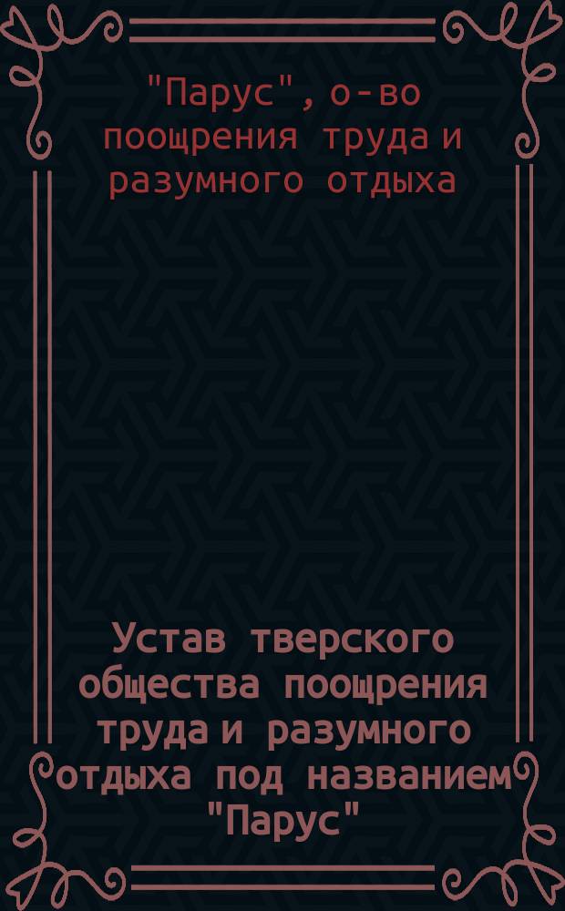 Устав тверского общества поощрения труда и разумного отдыха под названием "Парус": Утв. 28 сент. 1895 г.; Правила для пользования книгами в Библиотеке тверского общества поощрения труда и разумного отдыха под названием "Парус": Утв. 27 авг. 1897 г.