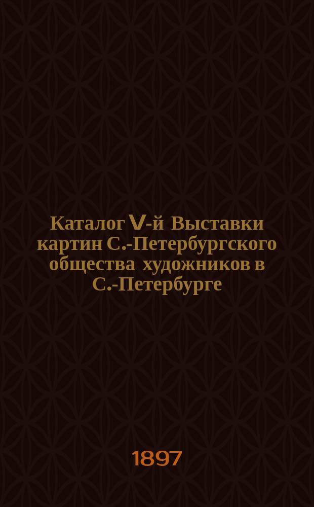 Каталог V-й Выставки картин С.-Петербургского общества художников в С.-Петербурге. 1897