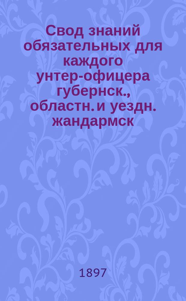 Свод знаний обязательных для каждого унтер-офицера губернск., областн. и уездн. жандармск. управлений, а также дополнительного штата губернских жандармских управлений, по наблюдательной их деятельности