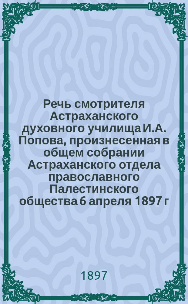 Речь смотрителя Астраханского духовного училища И.А. Попова, произнесенная в общем собрании Астраханского отдела православного Палестинского общества 6 апреля 1897 г.