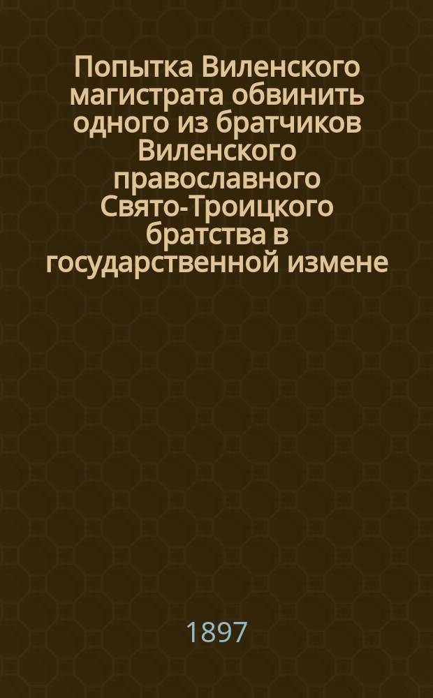 Попытка Виленского магистрата обвинить одного из братчиков Виленского православного Свято-Троицкого братства в государственной измене (1597 г.) : Два древ. рус. документа из дел Вилен. город. суда за 1592-1597 г., хранящиеся в Вилен. центр. арх. под № 4593