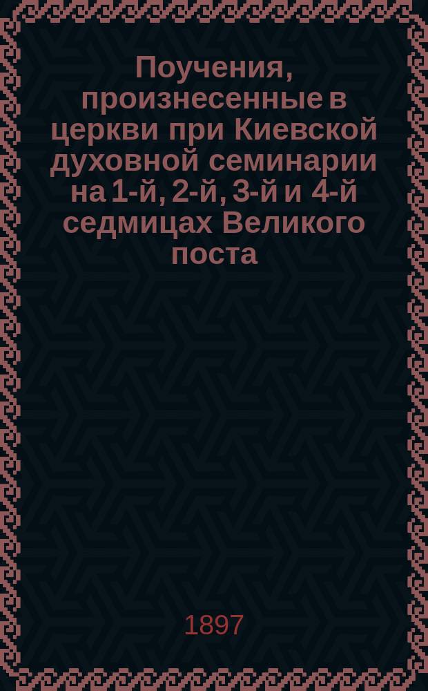 Поучения, произнесенные в церкви при Киевской духовной семинарии на 1-й, 2-й, 3-й и 4-й седмицах Великого поста (1897 года) после чтения святого Евангелия о страданиях господа нашего Иисуса Христа : Сборник