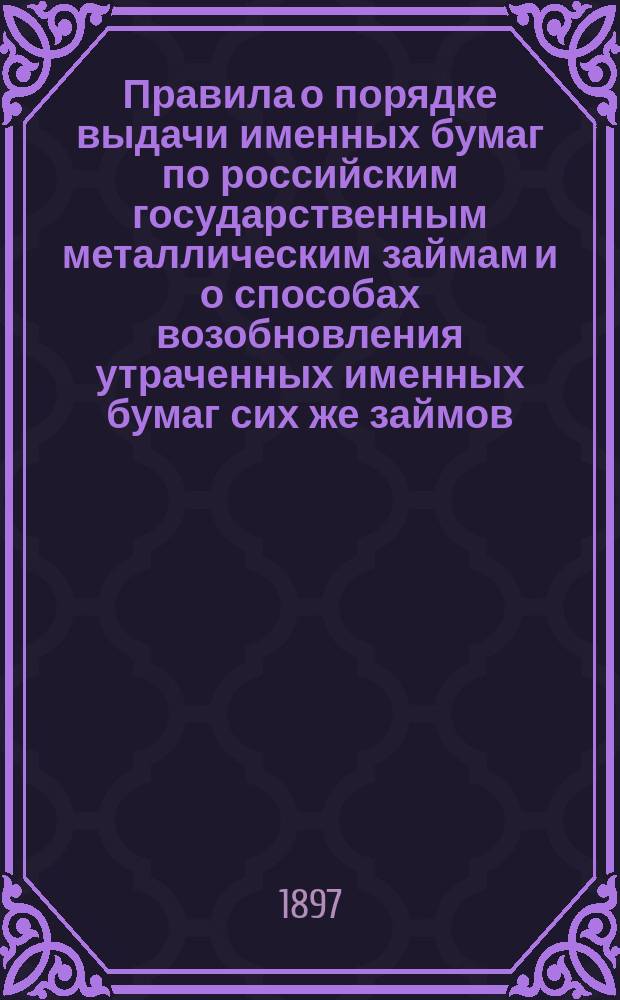 Правила о порядке выдачи именных бумаг по российским государственным металлическим займам и о способах возобновления утраченных именных бумаг сих же займов : Утв. г. упр. М-вом фин. 9 авг. 1895 г