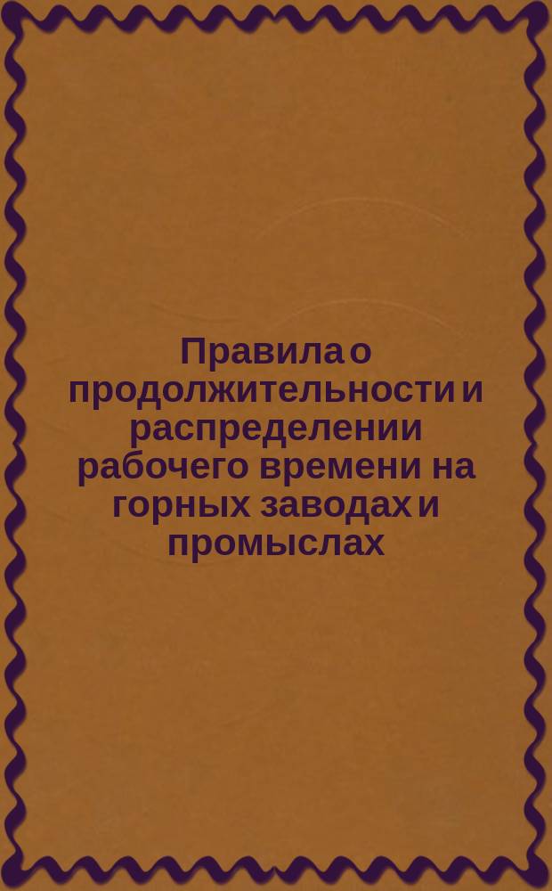 Правила о продолжительности и распределении рабочего времени на горных заводах и промыслах : Утв. министром земледелия и гос. имуществ... 8 дек. 1897 г