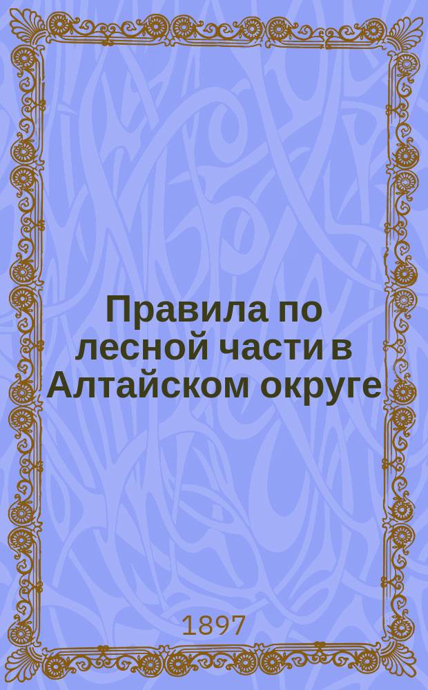 Правила по лесной части в Алтайском округе : Утв. Кабинетом его имп. величества 22/IV 1897 г.