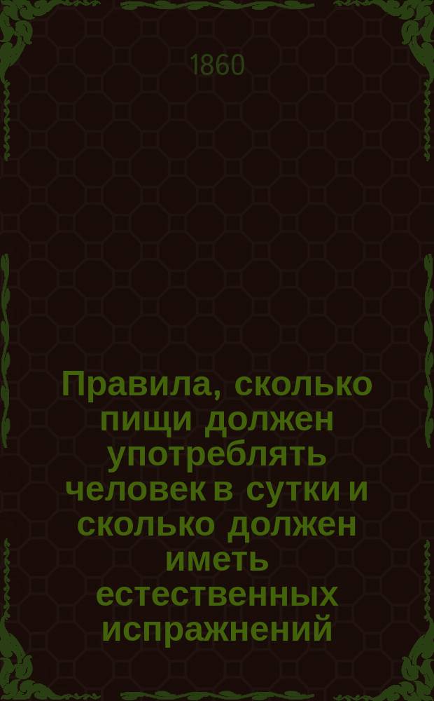 Правила, сколько пищи должен употреблять человек в сутки и сколько должен иметь естественных испражнений, чтобы быть постоянно здоровым и долговечным, с присовокуплением наставления, какие принимать слабительные от разных болезней и как их приготовлять домашним образом